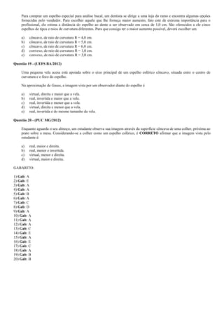 Para comprar um espelho especial para análise bucal, um dentista se dirige a uma loja do ramo e encontra algumas opções
fornecidas pelo vendedor. Para escolher aquele que lhe forneça maior aumento, fato este de extrema importância para o
profissional, ele estima a distância do espelho ao dente a ser observado em cerca de 1,0 cm. São oferecidos a ele cinco
espelhos de tipos e raios de curvatura diferentes. Para que consiga ter o maior aumento possível, deverá escolher um
a) côncavo, de raio de curvatura R = 4,0 cm.
b) côncavo, de raio de curvatura R = 5,0 cm.
c) côncavo, de raio de curvatura R = 6,0 cm.
d) convexo, de raio de curvatura R = 1,0 cm.
e) convexo, de raio de curvatura R = 3,0 cm.
Questão 19 - (UEFS BA/2012)
Uma pequena vela acesa está apoiada sobre o eixo principal de um espelho esférico côncavo, situada entre o centro de
curvatura e o foco do espelho.
Na aproximação de Gauss, a imagem vista por um observador diante do espelho é
a) virtual, direita e maior que a vela.
b) real, invertida e maior que a vela.
c) real, invertida e menor que a vela.
d) virtual, direita e menor que a vela.
e) real, invertida e do mesmo tamanho da vela.
Questão 20 - (PUC MG/2012)
Enquanto aguarda o seu almoço, um estudante observa sua imagem através da superfície côncava de uma colher, próxima ao
prato sobre a mesa. Considerando-se a colher como um espelho esférico, é CORRETO afirmar que a imagem vista pelo
estudante é:
a) real, maior e direita.
b) real, menor e invertida.
c) virtual, menor e direita.
d) virtual, maior e direita.
GABARITO:
1) Gab: A
2) Gab: E
3) Gab: A
4) Gab: A
5) Gab: B
6) Gab: A
7) Gab: C
8) Gab: D
9) Gab: A
10) Gab: A
11) Gab: A
12) Gab: A
13) Gab: C
14) Gab: E
15) Gab: A
16) Gab: E
17) Gab: C
18) Gab: A
19) Gab: B
20) Gab: B
 