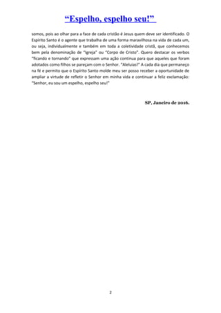 “Espelho, espelho seu!”
somos, pois ao olhar para a face de cada cristão é Jesus quem deve ser identificado. O
Espírito Santo é o agente que trabalha de uma forma maravilhosa na vida de cada um,
ou seja, individualmente e também em toda a coletividade cristã, que conhecemos
bem pela denominação de “Igreja” ou “Corpo de Cristo”. Quero destacar os verbos
“ficando e tornando” que expressam uma ação continua para que aqueles que foram
adotados como filhos se pareçam com o Senhor. “Aleluias!” A cada dia que permaneço
na fé e permito que o Espírito Santo molde meu ser posso receber a oportunidade de
ampliar a virtude de refletir o Senhor em minha vida e continuar a feliz exclamação:
“Senhor, eu sou um espelho, espelho seu!”
SP, Janeiro de 2016.
2
 