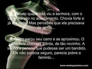 Renato quase não viu a senhora, com o carro parado no acostamento. Chovia forte e já era noite. Mas percebeu que ela precisava de ajuda... ...Assim parou seu carro e se aproximou. O carro dela cheirava a tinta, de tão novinho. A senhora pensou que pudesse ser um bandido. Ele não parecia seguro, parecia pobre e faminto...  www.wesleypacheco.com 