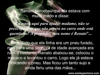     ...Renato percebeu que ela estava com muito medo e disse:   “ Eu estou aqui para ajudar madame, não se preocupe. Por que não espera no carro onde está quentinho? A propósito, meu nome é Renato ”...   ...Bem, tudo que ela tinha era um pneu furado, mas para uma senhora de idade avançada era ruim o bastante. Renato abaixou-se, colocou o macaco e levantou o carro. Logo ele já estava trocando o pneu. Mas ficou um tanto sujo e ainda feriu uma das mãos. .. www.wesleypacheco.com 