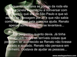 ...Enquanto apertava as porcas da roda ela abriu a janela e começou a conversar com ele. Contou que era de São Paulo e  que só estava de passagem por ali e que não sabia como agradecer pela preciosa ajuda. Renato apenas sorriu enquanto se levantava...  ...Ela perguntou quanto devia. Já tinha imaginado todos as terríveis coisas que poderiam ter acontecido se Renato não tivesse parado e ajudado. Renato não pensava em dinheiro, Gostava de ajudar as pessoas...  www.wesleypacheco.com 