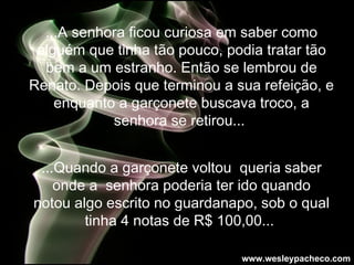 ...A senhora ficou curiosa em saber como alguém que tinha tão pouco, podia tratar tão bem a um estranho. Então se lembrou de Renato. Depois que terminou a sua refeição, e enquanto a garçonete buscava troco, a senhora se retirou...   ...Quando a garçonete voltou  queria saber onde a  senhora poderia ter ido quando notou algo escrito no guardanapo, sob o qual tinha 4 notas de R$ 100,00...   www.wesleypacheco.com 