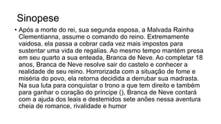 Sinopese
• Após a morte do rei, sua segunda esposa, a Malvada Rainha
Clementianna, assume o comando do reino. Extremamente
vaidosa, ela passa a cobrar cada vez mais impostos para
sustentar uma vida de regalias. Ao mesmo tempo mantém presa
em seu quarto a sua enteada, Branca de Neve. Ao completar 18
anos, Branca de Neve resolve sair do castelo e conhecer a
realidade de seu reino. Horrorizada com a situação de fome e
miséria do povo, ela retorna decidida a derrubar sua madrasta.
Na sua luta para conquistar o trono a que tem direito e também
para ganhar o coração do príncipe (), Branca de Neve contará
com a ajuda dos leais e destemidos sete anões nessa aventura
cheia de romance, rivalidade e humor
 
