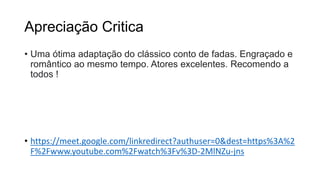 Apreciação Critica
• Uma ótima adaptação do clássico conto de fadas. Engraçado e
romântico ao mesmo tempo. Atores excelentes. Recomendo a
todos !
• https://meet.google.com/linkredirect?authuser=0&dest=https%3A%2
F%2Fwww.youtube.com%2Fwatch%3Fv%3D-2MlNZu-jns
 