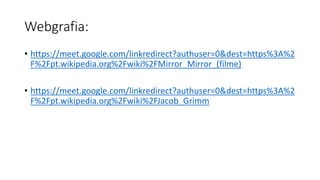 Webgrafia:
• https://meet.google.com/linkredirect?authuser=0&dest=https%3A%2
F%2Fpt.wikipedia.org%2Fwiki%2FMirror_Mirror_(filme)
• https://meet.google.com/linkredirect?authuser=0&dest=https%3A%2
F%2Fpt.wikipedia.org%2Fwiki%2FJacob_Grimm
 