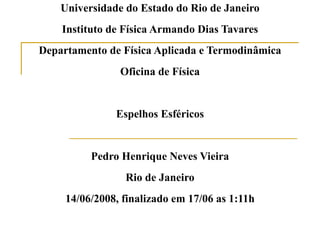 Universidade do Estado do Rio de Janeiro Instituto de Física Armando Dias Tavares Departamento de Física Aplicada e Termodinâmica Oficina de Física Espelhos Esféricos Pedro Henrique Neves Vieira Rio de Janeiro 14/06/2008, finalizado em 17/06 as 1:11h 