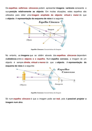 Os espelhos esféricos côncavos podem apresentar imagens variáveis consoante a
sua posição relativamente ao objecto. Em muitas situações, estes espelhos são
utilizados para obter uma imagem ampliada do objecto: virtual e maior do que
o objecto. A representação do esquema de raios é a seguinte:
Espelho Côncavo: Características da Imagem
No entanto, as imagens que se obtêm através dos espelhos côncavos dependem
dadistância entre o objecto e o espelho. Num espelho convexo, a imagem de um
objecto é sempre direita, virtual e menor do que o objecto. A representação do
esquema de raios é a seguinte:
Espelho Convexo: Características da Imagem
Só num espelho côncavo é que a imagem pode ser real, pois é possível projetar a
imagem num alvo.
 