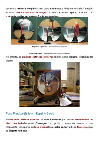 observar a máquina fotográfica, bem como a sala onde a fotografia foi tirada. Verificam-
se assim, as características da imagem de cada um destes objetos, de acordo com
a posição relativa que ocupam frente aos espelhos:
Espelhos Esféricos: Características das Imagens
Espelho Esférico Côncavo: Imagem Ampliada do Objeto
No entanto, os espelhos esféricos côncavos podem formar imagens invertidas dos
objetos:
Espelho Esférico Côncavo: Imagem Invertida do Objeto
Foco Principal (f) de um Espelho Curvo:
Num espelho esférico côncavo, os raios luminosos que incidem paralelamente ao
eixo principal reflectem-se. Convergem num ponto, continuando depois a sua
propagação. Esse ponto é o foco principal do espelho côncavo. É um foco realporque
se projecta num alvo.
 