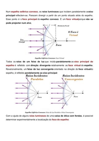 Espelho Esférico Côncavo: Foco do Espelho
Num espelho esférico convexo, os raios luminosos que incidem paralelamente aoeixo
principal reflectem-se. Parecem divergir a partir de um ponto situado atrás do espelho.
Esse ponto é o foco principal do espelho convexo. É um foco virtualporque não se
pode projectar num alvo.
Espelho Esférico Convexo: Foco Virtual
Todos os raios de um feixe de luz que incida paralelamente ao eixo principal do
espelho é refletido com direção divergente relativamente ao foco virtual do espelho.
Reversívelmente, um feixe de luz convergente orientado na direção do foco virtualdo
espelho, é refletido paralelamente ao eixo principal:
Espelho Esférico Convexo: Feixe de Luz Paralelo e Feixe Convergente
Com a ajuda de alguns raios luminosos de uma caixa de ótica com fendas, é possível
determinar experimentalmente a localização do foco do espelho:
 