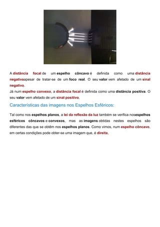 Espelho Esférico Convexo: Foco do Espelho
A distância focal de um espelho côncavo é definida como uma distância
negativaapesar de tratar-se de um foco real. O seu valor vem afetado de um sinal
negativo.
Já num espelho convexo, a distância focal é definida como uma distância positiva. O
seu valor vem afetado de um sinal positivo.
Características das imagens nos Espelhos Esféricos:
Tal como nos espelhos planos, a lei da reflexão da luz também se verifica nosespelhos
esféricos côncavos e convexos, mas as imagens obtidas nestes espelhos são
diferentes das que se obtêm nos espelhos planos. Como vimos, num espelho côncavo,
em certas condições pode obter-se uma imagem que, é direita,
 