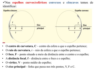 Nos espelhos curvos/esféricos convexos e côncavos temos de
identificar:
• O centro de curvatura, C – centro da esfera a que o espelho pertence;
• O raio de curvatura, r – raio da esfera a que o espelho pertence;
• O foco, F – ponto situado a meio da distância entre o centro e o espelho;
• A distância focal, f – distância entre o foco e o espelho;
• O vértice, V – ponto médio do espelho;
• O eixo principal – linha que passa nos três pontos, V, F e C.
 