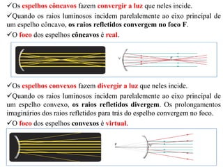 Os espelhos côncavos fazem convergir a luz que neles incide.
Quando os raios luminosos incidem parelalemente ao eixo principal de
um espelho côncavo, os raios refletidos convergem no foco F.
O foco dos espelhos côncavos é real.
Os espelhos convexos fazem divergir a luz que neles incide.
Quando os raios luminosos incidem parelalemente ao eixo principal de
um espelho convexo, os raios refletidos divergem. Os prolongamentos
imaginários dos raios refletidos para trás do espelho convergem no foco.
O foco dos espelhos convexos é virtual.
 