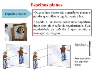 Espelhos planos
Espelhos planos -Os espelhos planos são superficies planas e
polidas que refletem regularmente a luz.
-Quando a luz incide sobre uma superfície
deste tipo, ela é refletida regularmente. Essa
regularidade da reflexão é que permite a
formação de imagens.
Representação
dos espelhos
planos
 