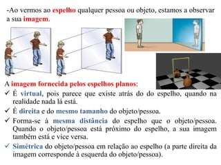-Ao vermos ao espelho qualquer pessoa ou objeto, estamos a observar
a sua imagem.
A imagem fornecida pelos espelhos planos:
 É virtual, pois parece que existe atrás do do espelho, quando na
realidade nada lá está.
 É direita e do mesmo tamanho do objeto/pessoa.
 Forma-se à mesma distância do espelho que o objeto/pessoa.
Quando o objeto/pessoa está próximo do espelho, a sua imagem
também está e vice versa.
 Simétrica do objeto/pessoa em relação ao espelho (a parte direita da
imagem corresponde à esquerda do objeto/pessoa).
 