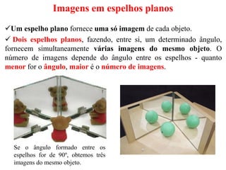 Imagens em espelhos planos
Um espelho plano fornece uma só imagem de cada objeto.
 Dois espelhos planos, fazendo, entre si, um determinado ângulo,
fornecem simultaneamente várias imagens do mesmo objeto. O
número de imagens depende do ângulo entre os espelhos - quanto
menor for o ângulo, maior é o número de imagens.
Se o ângulo formado entre os
espelhos for de 90º, obtemos três
imagens do mesmo objeto.
 