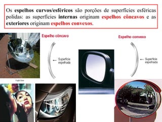 Os espelhos curvos/esféricos são porções de superfícies esféricas
polidas: as superfícies internas originam espelhos côncavos e as
exteriores originam espelhos convexos.
 