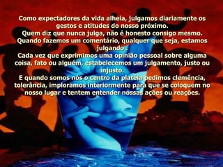 Como expectadores da vida alheia, julgamos diariamente os gestos e atitudes do nosso próximo. Quem diz que nunca julga, não é honesto consigo mesmo. Quando fazemos um comentário, qualquer que seja, estamos julgando . Cada vez que exprimimos uma opinião pessoal sobre alguma coisa, fato ou alguém, estabelecemos um julgamento, justo ou injusto. E quando somos nós o centro da platéia pedimos clemência, tolerância, imploramos interiormente para que se coloquem no nosso lugar e tentem entender nossas ações ou reações. 