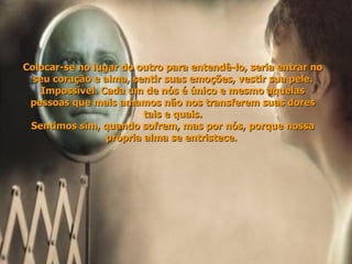 Colocar-se no lugar do outro para entendê-lo, seria entrar no seu coração e alma, sentir suas emoções, vestir sua pele. Impossível. Cada um de nós é único e mesmo aquelas pessoas que mais amamos não nos transferem suas dores tais e quais. Sentimos sim, quando sofrem, mas por nós, porque nossa própria alma se entristece.  