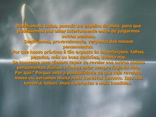 Deveríamos, todos, possuir um espelho da alma, para que pudéssemos nos olhar interiormente antes de julgarmos outras pessoas. Sentiríamos, provavelmente, vergonha dos nossos pensamentos.  Por que nosso próximo é tão exposto às imperfeições, falhas, pecados, más ou boas decisões, quanto nós. Se houvesse uma câmara capaz de revelar aos outros nossos pensamentos diários, iríamos estar sempre fugindo dela. Por quê? Porque ante a possibilidade de que seja revelado nosso eu, seríamos muito mais honestos conosco. Isso nos tornaria, talvez, mais tolerantes e mais humildes.  
