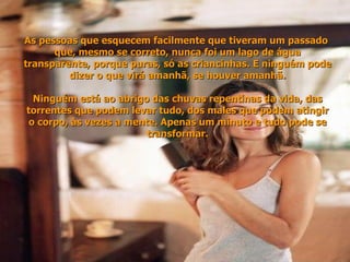As pessoas que esquecem facilmente que tiveram um passado  que, mesmo se correto, nunca foi um lago de água transparente, porque puras, só as criancinhas. E ninguém pode dizer o que virá amanhã, se houver amanhã. Ninguém está ao abrigo das chuvas repentinas da vida, das torrentes que podem levar tudo, dos males que podem atingir o corpo, às vezes a mente. Apenas um minuto e tudo pode se transformar. 