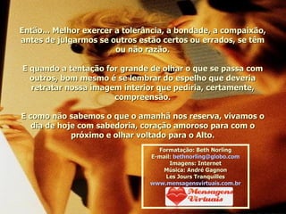Então... Melhor exercer a tolerância, a bondade, a compaixão, antes de julgarmos se outros estão certos ou errados, se têm ou não razão. E quando a tentação for grande de olhar o que se passa com outros, bom mesmo é se lembrar do espelho que deveria retratar nossa imagem interior que pediria, certamente, compreensão. E como não sabemos o que o amanhã nos reserva, vivamos o dia de hoje com sabedoria, coração amoroso para com o próximo e olhar voltado para o Alto. Formatação: Beth Norling E-mail:  [email_address] Imagens: Internet Música: André Gagnon Les Jours Tranquilles www.mensagensvirtuais.com.br 