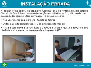 INSTALAÇÃO ERRADA
• Proibido o uso de cola de sapateiro (Cascola), cola de fórmica, cola de carpete,
fitas dupla face à base de solventes orgânicos, adesivos epóxi, silicone de cura
acética (odor característico de vinagre), e outros similares;
• Não usar manta de polietileno, flanela ou feltro;
• Evitar o uso de compensados ou aglomerados de madeira;
• A lixa à seco eleva a temperatura a 200ºC e a tinta só resiste a 80ºC, em uma
biseladora a temperatura da água não ultrapassa 40ºC.
 