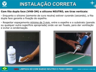 INSTALAÇÃO CORRETA
Com fita dupla face (VHB-3M) e silicone NEUTRO, em tiras verticais:
- Enquanto o silicone (somente de cura neutra) estiver curando (secando), a fita
dupla face garante a fixação do espelho.
- Respeitar espaçamento mínimo de 3 mm, entre o espelho e o substrato (parede
ou qualquer outra superfície apropriada) onde vai ser fixado, para dar ventilação
e evitar a condensação.




           OBS: LIMPEZA SÓ COM SABÃO NEUTRO E PANO ÚMIDO
 