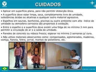 CUIDADOS
• Aplicar em superfície plana, para não permitir distorção ótica.
• A superfície deve estar limpa, seca, completamente livre de umidade,
substâncias ácidas ou alcalinas e qualquer outro material agressivo.
• Espelhos em saunas, banheiros, piscinas ou outro ambiente com alto índice de
umidade ou atmosfera corrosiva são propensos à oxidação.
• Entre o espelho e a superfície deve existir uma folga de no mínimo 3 mm para
permitir a circulação de ar e a saída da umidade.
• Paredes de concreto ou reboco fresco; esperar no mínimo 2 semanas p/ cura.
• Não utilize materiais absorventes como: compensados, aglomerados, madeiras,
cortiça, flanela, feltro, jornal, mantas de polietileno, etc.
 