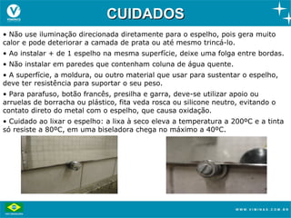 CUIDADOS
• Não use iluminação direcionada diretamente para o espelho, pois gera muito
calor e pode deteriorar a camada de prata ou até mesmo trincá-lo.
• Ao instalar + de 1 espelho na mesma superfície, deixe uma folga entre bordas.
• Não instalar em paredes que contenham coluna de água quente.
• A superfície, a moldura, ou outro material que usar para sustentar o espelho,
deve ter resistência para suportar o seu peso.
• Para parafuso, botão francês, presilha e garra, deve-se utilizar apoio ou
arruelas de borracha ou plástico, fita veda rosca ou silicone neutro, evitando o
contato direto do metal com o espelho, que causa oxidação.
• Cuidado ao lixar o espelho: a lixa à seco eleva a temperatura a 200ºC e a tinta
só resiste a 80ºC, em uma biseladora chega no máximo a 40ºC.
 