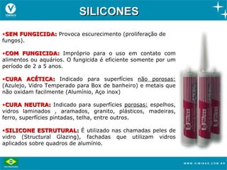 SILICONES
•SEM FUNGICIDA: Provoca escurecimento (proliferação de
fungos).

•COM FUNGICIDA: Impróprio para o uso em contato com
alimentos ou aquários. O fungicida é eficiente somente por um
período de 2 a 5 anos.

•CURA ACÉTICA: Indicado para superfícies não porosas:
(Azulejo, Vidro Temperado para Box de banheiro) e metais que
não oxidam facilmente (Alumínio, Aço inox)

•CURA NEUTRA: Indicado para superfícies porosas: espelhos,
vidros laminados , aramados, granito, plásticos, madeiras,
ferro, superfícies pintadas, telha, entre outros.

•SILICONE ESTRUTURAL: É utilizado nas chamadas peles de
vidro (Structural Glazing), fachadas que utilizam vidros
aplicados sobre quadros de alumínio.
 