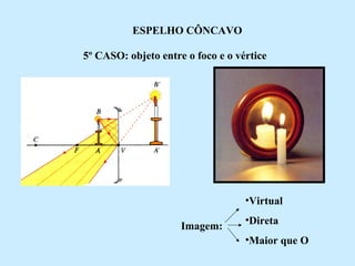 ESPELHO CÔNCAVO
5º CASO: objeto entre o foco e o vértice

•Virtual
Imagem:

•Direta
•Maior que O

 