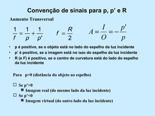 Convenção de sinais para p, p’ e R
Aumento Transversal

1 1 1
= +
f
p p'
•
•
•

R
f =
2

I
p'
A= =−
O
p

p é positivo, se o objeto está no lado do espelho da luz incidente
p’ é positivo, se a imagem está no lado do espelho da luz incidente
R (e F) é positivo, se o centro de curvatura está do lado do espelho
da luz incidente

Para p>0 (distância do objeto ao espelho)
 Se p’>0
 Imagem real (do mesmo lado da luz incidente)
 Se p’<0
 Imagem virtual (do outro lado da luz incidente)

 