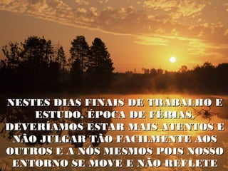 NESTES DIAS FINAIS DE TRABALHO E
    ESTUDO, ÉPOCA DE FÉRIAS,
DEVERÍAMOS ESTAR MAIS ATENTOS E
 NÃO JULGAR TÃO FACILMENTE AOS
OUTROS E A NÓS MESMOS POIS NOSSO
 ENTORNO SE MOVE E NÃO REFLETE
 