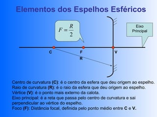 Elementos dos Espelhos Esféricos

                          R                                   Eixo
                       F=                                   Principal
                          2

                  C               F                V
                                  R




Centro de curvatura (C): é o centro da esfera que deu origem ao espelho.
Raio de curvatura (R): é o raio da esfera que deu origem ao espelho.
Vértice (V): é o ponto mais externo da calota.
Eixo principal: é a reta que passa pelo centro de curvatura e sai
perpendicular ao vértice do espelho.
Foco (F): Distância focal, definida pelo ponto médio entre C e V.
 