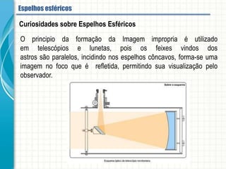O principio da formação da Imagem impropria é utilizado em telescópios e lunetas,
pois os feixes vindos dos astros são paralelos, incidindo nos espelhos côncavos,
forma-se uma imagem no foco que é refletida, permitindo sua visualização pelo
observador.
Curiosidades sobre Espelhos Esféricos
Espelhos esféricos
 