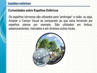Os espelhos convexos são utilizados para “prolongar” a visão, ou seja, Ampliar o
Campo Visual se comparado ao que seria fornecido por espelhos planos por exemplo.
São utilizados em ônibus, estacionamentos, mercados e em diversos outros locais.
Curiosidades sobre Espelhos Esféricos
Espelhos esféricos
 