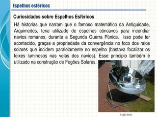 Há historias que narram que o famoso matemático da Antiguidade, Arquimedes, teria
utilizado de espelhos côncavos para incendiar navios romanos, durante a Segunda
Guerra Púnica. Isso pode ter acontecido, graças a propriedade da convergência no
foco dos raios solares que incidem paralelamente no espelho (bastava focalizar os
feixes luminosos nas velas dos navios). Esse principio também é utilizado
na construção de Fogões Solares.
Curiosidades sobre Espelhos Esféricos
Espelhos esféricos
 