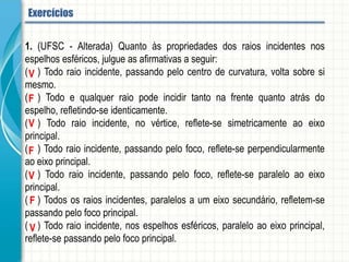 1. (UFSC - Alterada) Quanto às propriedades dos raios incidentes nos espelhos esféricos,
julgue as afirmativas a seguir:
(01) Todo raio incidente, passando pelo centro de curvatura, volta sobre si mesmo.
(02) Todo e qualquer raio pode incidir tanto na frente quanto atrás do espelho, refletindo-se
identicamente.
(04) Todo raio incidente, no vértice, reflete-se simetricamente ao eixo principal.
(08) Todo raio incidente, passando pelo foco, reflete-se perpendicularmente ao eixo principal.
(16) Todo raio incidente, passando pelo foco, reflete-se paralelo ao eixo principal.
(32) Todos os raios incidentes, paralelos a um eixo secundário, refletem-se passando pelo foco
principal.
(64) Todo raio incidente, nos espelhos esféricos, paralelo ao eixo principal, reflete-se passando
pelo foco principal.
Espelhos esféricos - Aplicação
 