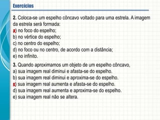 2. Coloca-se um espelho côncavo voltado para uma estrela. A imagem da estrela será
formada:
a) no foco do espelho;
b) no vértice do espelho;
c) no centro do espelho;
d) no foco ou no centro, de acordo com a distância;
e) no infinito.
3. Quando aproximamos um objeto de um espelho côncavo,
a) sua imagem real diminui e afasta-se do espelho.
b) sua imagem real diminui e aproxima-se do espelho.
c) sua imagem real aumenta e afasta-se do espelho.
d) sua imagem real aumenta e aproxima-se do espelho.
e) sua imagem real não se altera.
Espelhos esféricos - Aplicação
 
