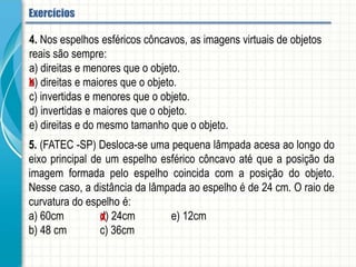 4. Nos espelhos esféricos côncavos, as imagens virtuais de objetos reais são sempre:
a) direitas e menores que o objeto.
b) direitas e maiores que o objeto.
c) invertidas e menores que o objeto.
d) invertidas e maiores que o objeto.
e) direitas e do mesmo tamanho que o objeto.
5. (FATEC -SP) Desloca-se uma pequena lâmpada acesa ao longo do eixo principal de
um espelho esférico côncavo até que a posição da imagem formada pelo espelho
coincida com a posição do objeto. Nesse caso, a distância da lâmpada ao espelho é
de 24 cm. O raio de curvatura do espelho é:
a) 60cm d) 24cm e) 12cm
b) 48 cm c) 36cm
Espelhos esféricos - Aplicação
 