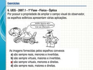 6. UEG - 2007.1 - 1ª Fase - Física - Óptica
Por possuir a propriedade de ampliar o campo visual do observador, os espelhos
esféricos apresentam várias aplicações.
As imagens fornecidas pelos espelhos convexos
a) são sempre reais, menores e invertidas.
b) são sempre virtuais, maiores e invertidas.
c) são sempre virtuais, menores e direitas.
d) são sempre reais, maiores e direitas.
Espelhos esféricos - Aplicação
 