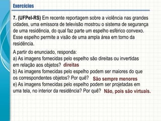 7. (UFPeI-RS) Em recente reportagem sobre a violência nas grandes cidades, uma
emissora de televisão mostrou o sistema de segurança de uma residência, do qual faz
parte um espelho esférico convexo. Esse espelho permite a visão de uma ampla área
em torno da residência.
A partir do enunciado, responda:
a) As imagens fornecidas pelo espelho são direitas ou invertidas em relação aos
objetos?
b) As imagens fornecidas pelo espelho podem ser maiores do que os correspondentes
objetos? Por quê?
e) As imagens fornecidas pelo espelho podem ser projetadas em uma tela, no interior
da residência? Por quê?
Espelhos esféricos - Aplicação
 