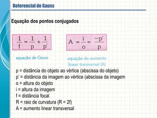 Equação dos pontos conjugados
p = distância do objeto ao vértice (abscissa do objeto)
p’ = distância da imagem ao vértice (abscissa da imagem
o = altura do objeto
i = altura da imagem
f = distância focal
R = raio de curvatura (R = 2f)
A = aumento linear transversal
Referencial de Gauss
 
