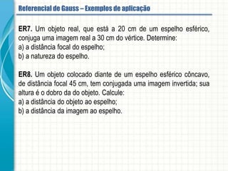 ER7. Um objeto real, que está a 20 cm de um espelho esférico, conjuga uma imagem
real a 30 cm do vértice. Determine:
a) a distância focal do espelho;
b) a natureza do espelho.
ER8. Um objeto colocado diante de um espelho esférico côncavo, de distância focal 45
cm, tem conjugada uma imagem invertida; sua altura é o dobro da do objeto. Calcule:
a) a distância do objeto ao espelho;
b) a distância da imagem ao espelho.
Referencial de Gauss - Aplicação
 
