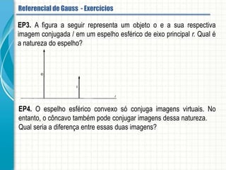 EP3. A figura a seguir representa um objeto o e a sua respectiva imagem conjugada i
em um espelho esférico de eixo principal r. Qual é a natureza do espelho?
EP4. O espelho esférico convexo só conjuga imagens virtuais. No entanto, o côncavo
também pode conjugar imagens dessa natureza.
Qual seria a diferença entre essas duas imagens?
Referencial de Gauss - Aplicação
 