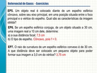EP5. Um objeto real é colocado diante de um espelho esférico côncavo, sobre seu eixo
principal, em uma posição situada entre o foco principal e o vértice do espelho. Qual
são as características da imagem obtida?
EP6. Se um espelho esférico conjuga, de um objeto situado a 30 cm, uma imagem real
a 10 cm dele, determine:
a) a sua distância focal;
b) O tipo de espelho.
EP7. O raio de curvatura de um espelho esférico convexo é de 30 cm. A que distância
deve ser colocado um pequeno objeto para poder formar sua imagem a 3,0 cm do
vértice?
Referencial de Gauss - Aplicação
 