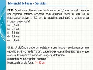 EP10. Você está olhando um machucado de 0,5 cm no rosto usando um espelho
esférico côncavo com distância focal 12 cm. Se o machucado estiver a 6,0 cm do
espelho, qual será o tamanho da imagem observada?
a) 0,5 cm
b) 2,4 cm
c) 6,0 cm
d) 1,0 cm
e) 3,0 cm
EP11. A distância entre um objeto e a sua imagem conjugada em um espelho esférico
mede 15 cm. Sabendo-se que ambos são reais e que a altura do objeto é o dobro da
imagem, determine:
a) a natureza do espelho.
b) a sua distância focal.
Referencial de Gauss - Aplicação
 