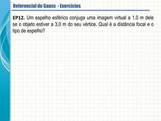 EP12. Um espelho esférico conjuga uma imagem virtual a 1,0 m dele se o objeto
estiver a 3,0 m do seu vértice. Qual é a distância focal e o tipo de espelho?
Referencial de Gauss - Aplicação
ER9. Um estudante quer projetar, em um anteparo, a imagem de um objeto colocado
diante de um espelho esférico. Sabe-se que o anteparo e o objeto estão separados 30
cm e que a imagem é duas vezes e meia maior que o objeto. Que tipo de espelho e
que distância focal ele deverá ter?
 
