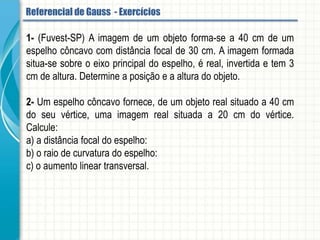 3- Seja um espelho esférico côncavo de 30 cm de raio. Determine as características da
imagem formada de um objeto de 4cm de altura colocado a 10 cm do espelho.
4- Um objeto é colocado diante de um espelho côncavo de raio de curvatura 24 cm.
Determine o aumento linear transversal quando o objeto localiza-se a 36 cm do
espelho.
5- Um objeto de 6 cm de altura está localizado à distância de 30 cm de um espelho
esférico convexo, de 40 cm de raio. Calcule:
a) a posição da imagem.
b) a altura da imagem.
c) o aumento linear transversal.
Referencial de Gauss - Aplicação
 