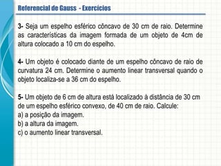 6- Um objeto localizado a 150 cm, em frente de um espelho convexo, forma imagem a
50 cm atrás do espelho. Determine a distância focal desse espelho.
7- Uma menina está a 20 cm de um espelho esférico côncavo, e observa a imagem
direita do seu rosto duas vezes ampliada. Determine e distância focal do espelho.
8- Um pequeno objeto retilíneo é colocado perpendicularmente ao eixo principal de um
espelho esférico côncavo que obedece às condições de nitidez de Gauss, de raio de
curvatura igual a 16cm.
A imagem conjugada por esse espelho é real e sua altura é quatro vezes maior que a
altura do objeto. Determine, em cm, a distância entre a imagem e o objeto.
Referencial de Gauss - Aplicação
 
